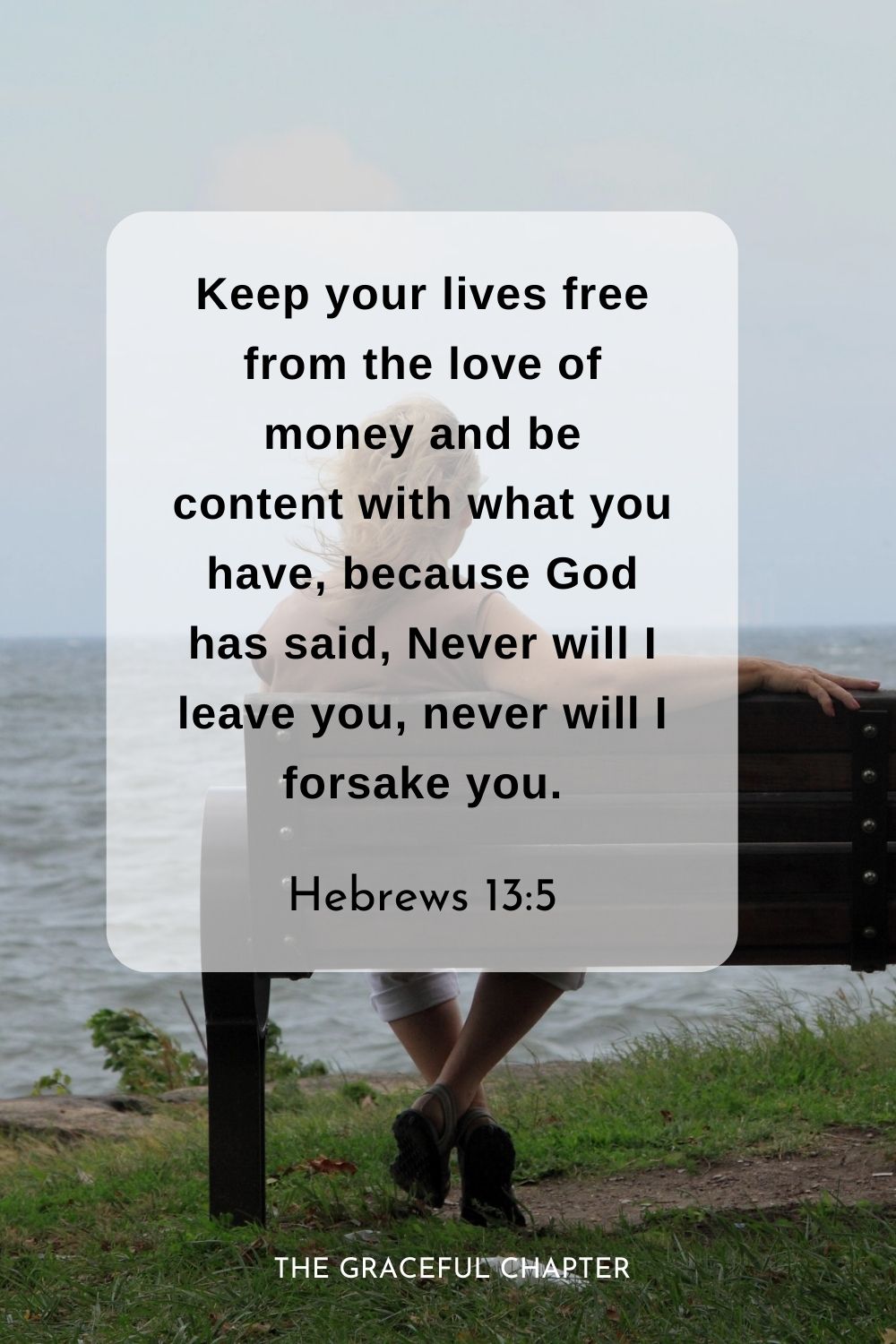 Keep your lives free from the love of money and be content with what you have, because God has said, Never will I leave you, never will I forsake you.