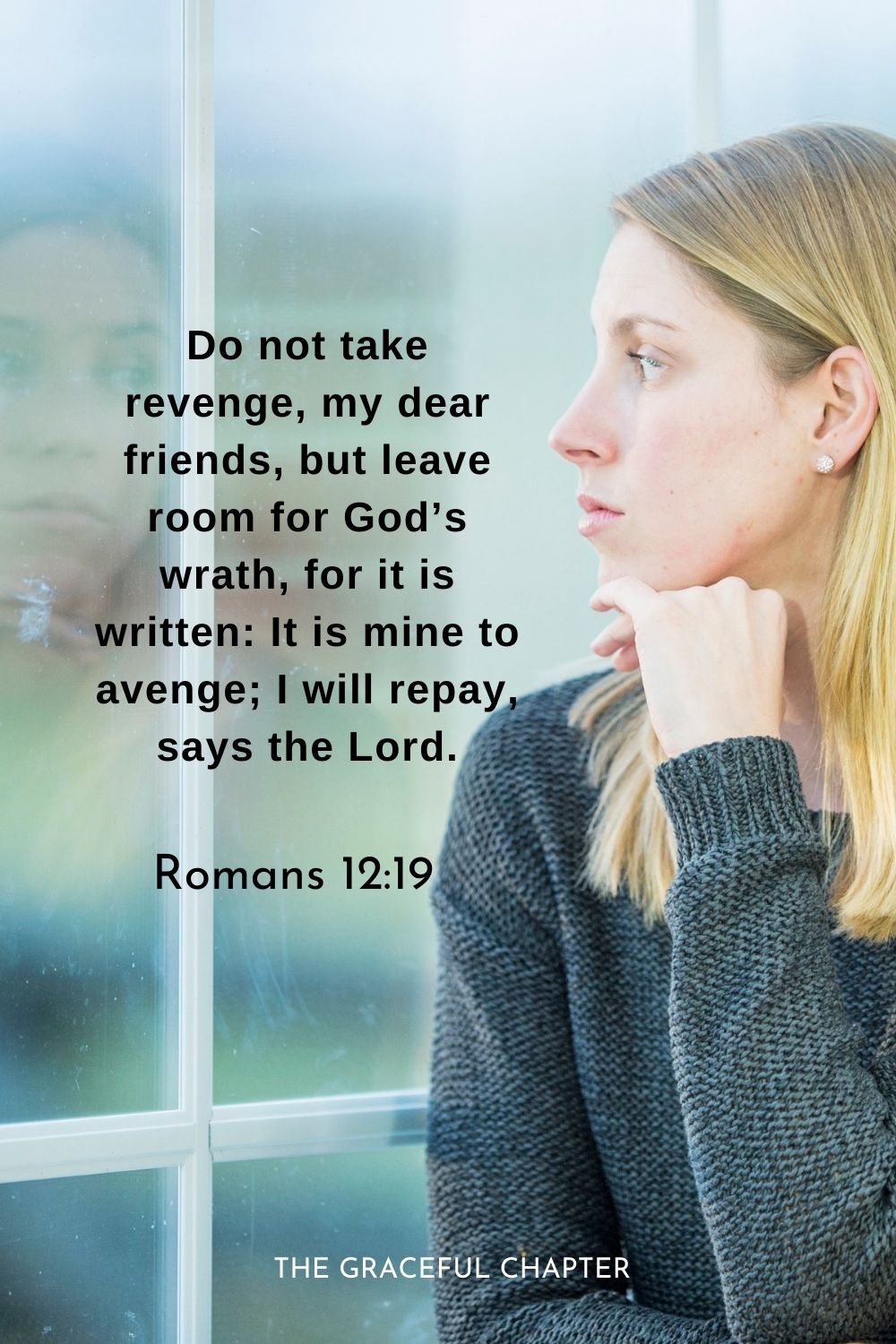 Do not take revenge, my dear friends, but leave room for God’s wrath, for it is written: It is mine to avenge; I will repay, says the Lord.