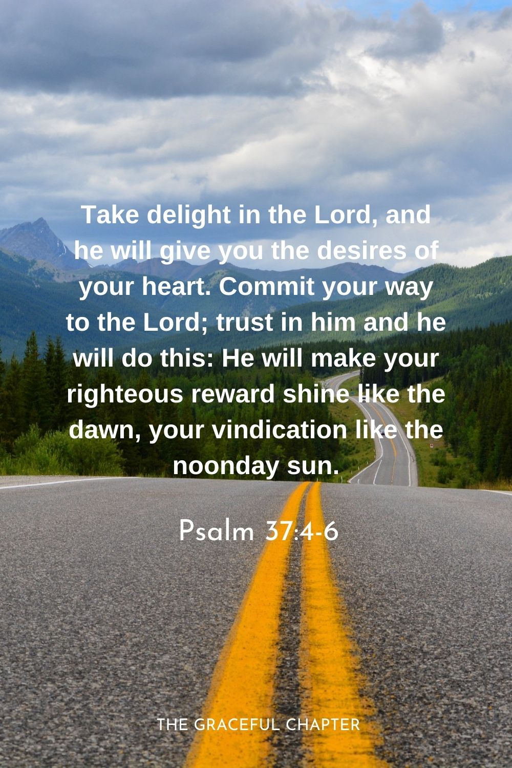 Take delight in the Lord, and he will give you the desires of your heart. Commit your way to the Lord; trust in him and he will do this: He will make your righteous reward shine like the dawn, your vindication like the noonday sun.