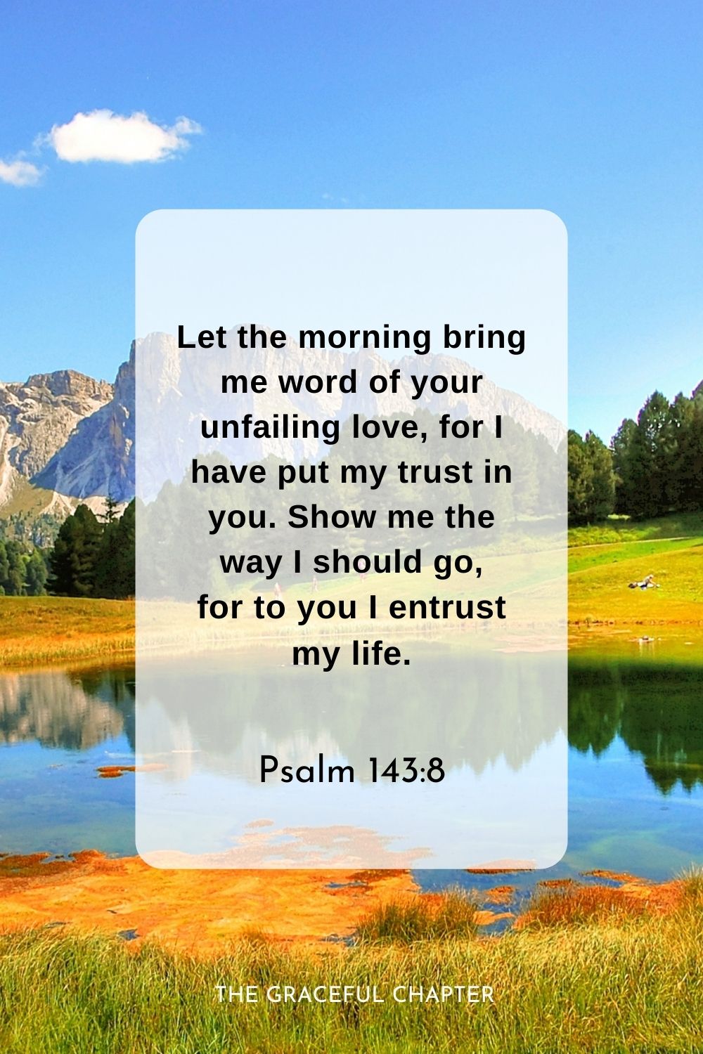 Let the morning bring me word of your unfailing love, for I have put my trust in you. Show me the way I should go, for to you I entrust my life.