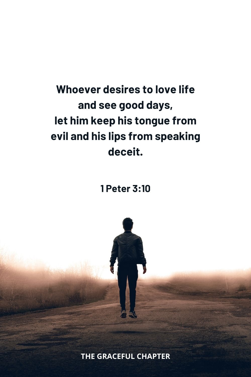 Whoever desires to love life and see good days, let him keep his tongue from evil and his lips from speaking deceit. 1 Peter 3:10