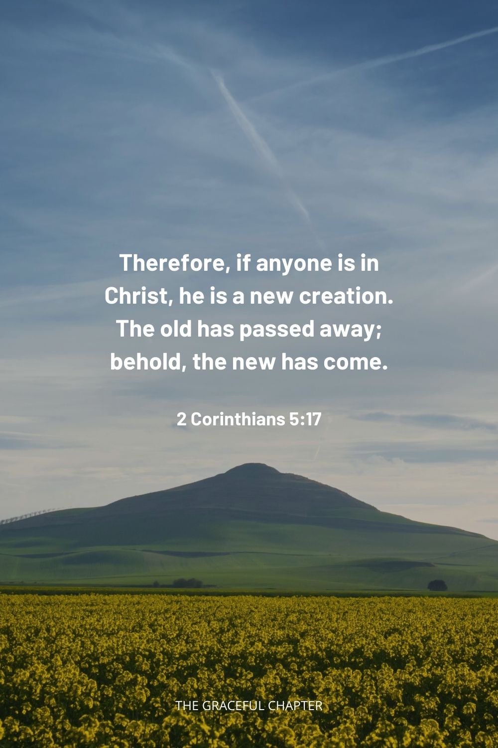  Therefore, if anyone is in Christ, he is a new creation. The old has passed away; behold, the new has come. 2 Corinthians 5:17