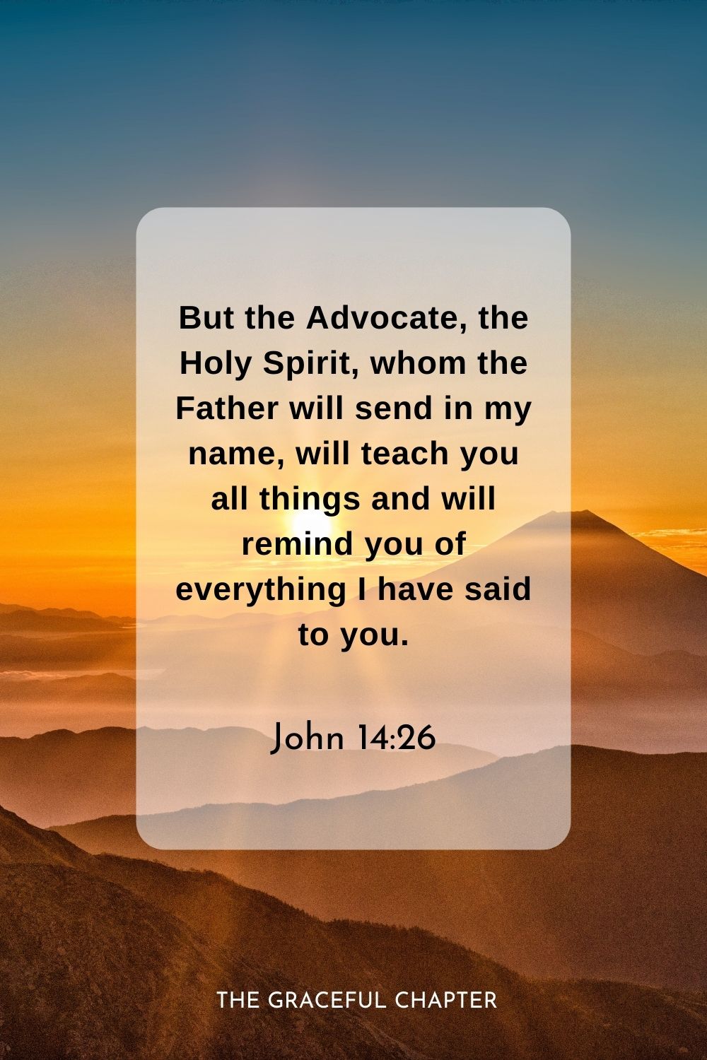 But the Advocate, the Holy Spirit, whom the Father will send in my name, will teach you all things and will remind you of everything I have said to you