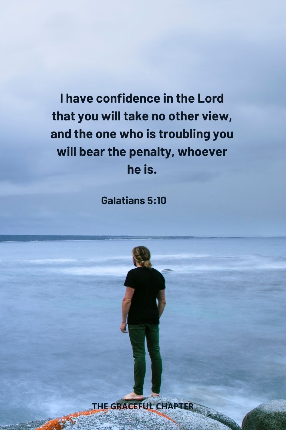 I have confidence in the Lord that you will take no other view, and the one who is troubling you will bear the penalty, whoever he is. Galatians 5:10