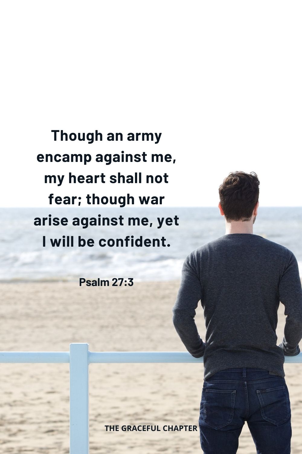 Though an army encamp against me, my heart shall not fear; though war arise against me, yet I will be confident. Psalm 27:3