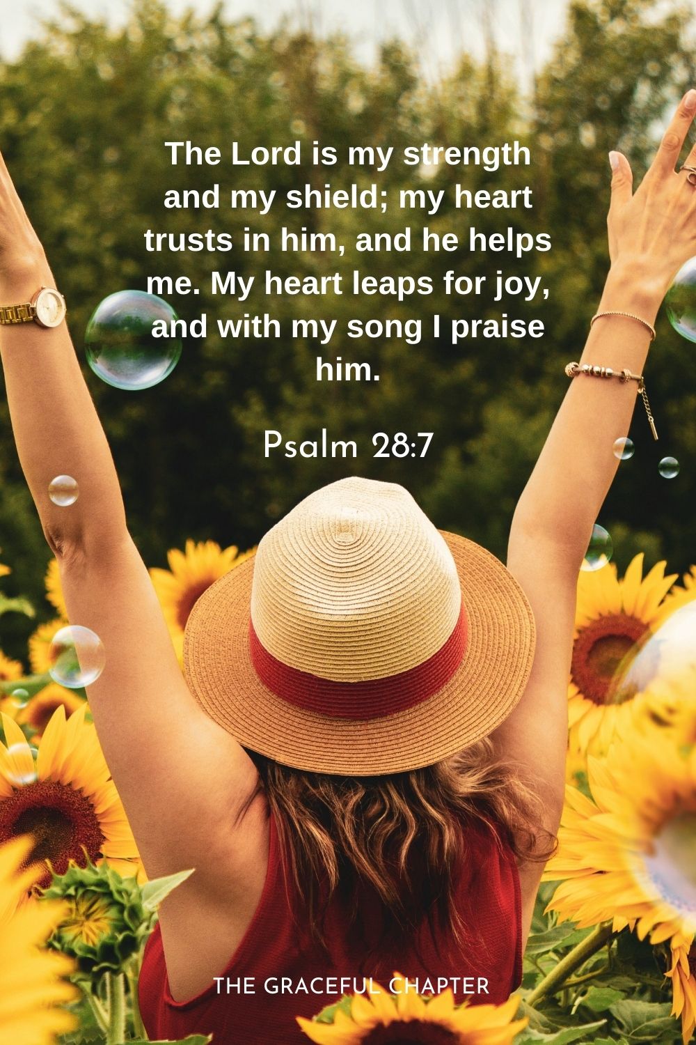 The Lord is my strength and my shield; my heart trusts in him, and he helps me. My heart leaps for joy, and with my song I praise him