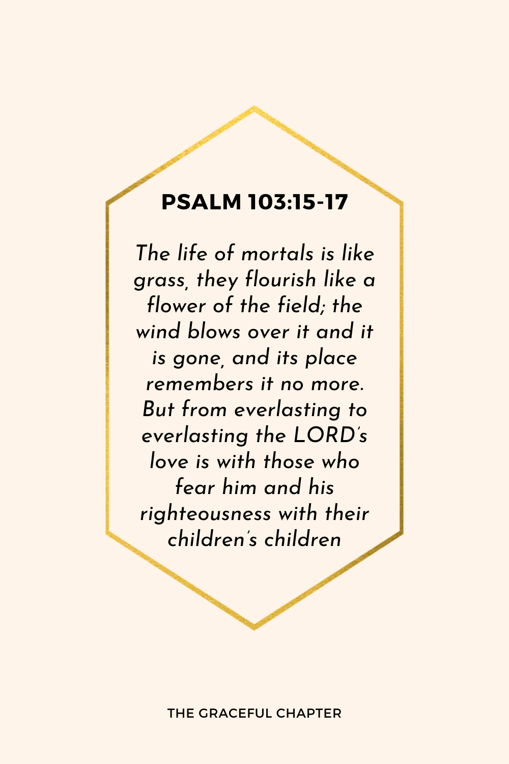 The life of mortals is like grass, they flourish like a flower of the field; the wind blows over it and it is gone, and its place remembers it no more. But from everlasting to everlasting the LORD’s love is with those who fear him and his righteousness with their children’s children. Psalm 103:15-17