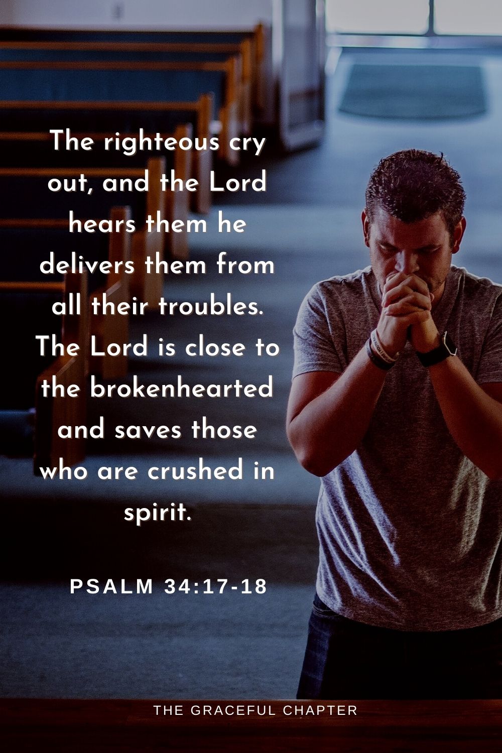 The righteous cry out, and the Lord hears them                                                            he delivers them from all their troubles. The Lord is close to the brokenhearted and saves those who are crushed in spirit.