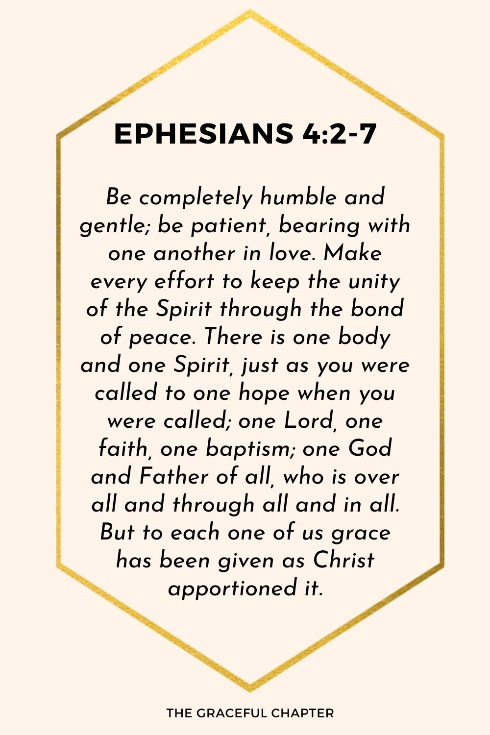 Be completely humble and gentle; be patient, bearing with one another in love. Make every effort to keep the unity of the Spirit through the bond of peace. There is one body and one Spirit, just as you were called to one hope when you were called; one Lord, one faith, one baptism; one God and Father of all, who is over all and through all and in all. But to each one of us grace has been given as Christ apportioned it.