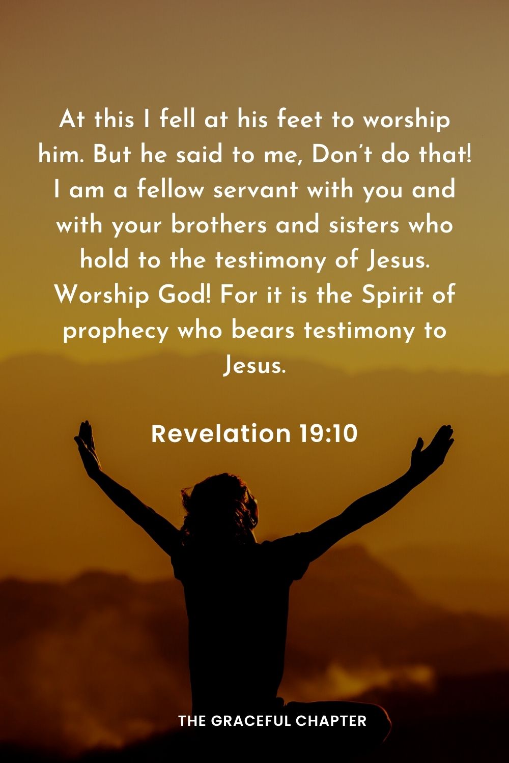 At this I fell at his feet to worship him. But he said to me, Don’t do that! I am a fellow servant with you and with your brothers and sisters who hold to the testimony of Jesus. Worship God! For it is the Spirit of prophecy who bears testimony to Jesus.