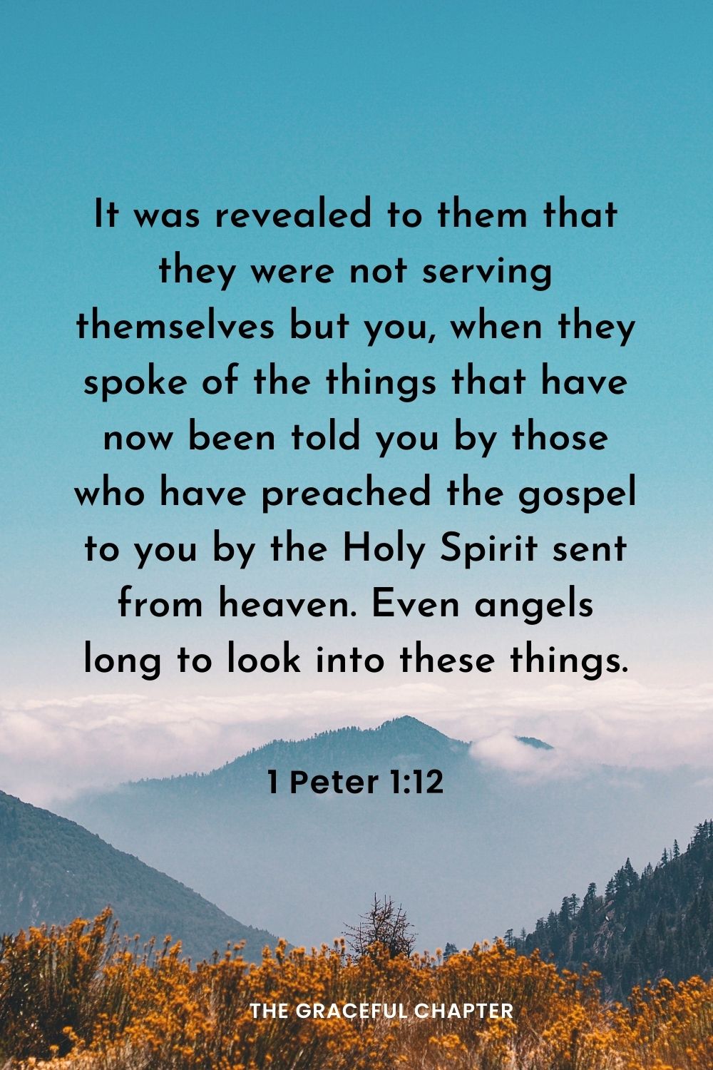 It was revealed to them that they were not serving themselves but you, when they spoke of the things that have now been told you by those who have preached the gospel to you by the Holy Spirit sent from heaven. Even angels long to look into these things.