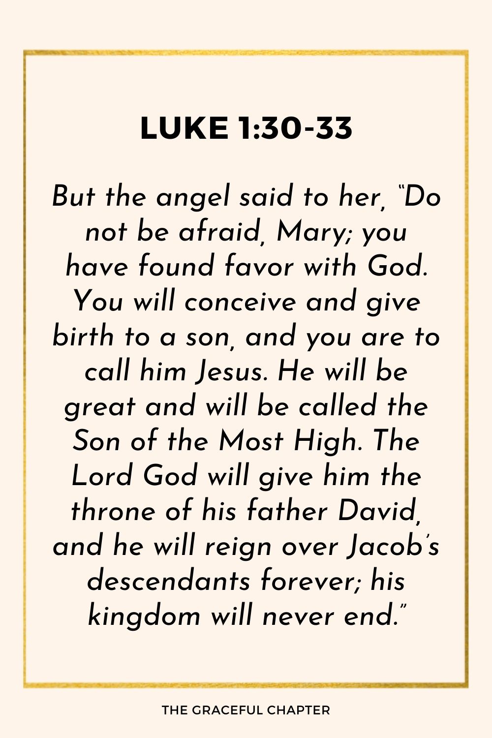 But the angel said to her, “Do not be afraid, Mary; you have found favor with God. You will conceive and give birth to a son, and you are to call him Jesus. He will be great and will be called the Son of the Most High. The Lord God will give him the throne of his father David, and he will reign over Jacob’s descendants forever; his kingdom will never end.”