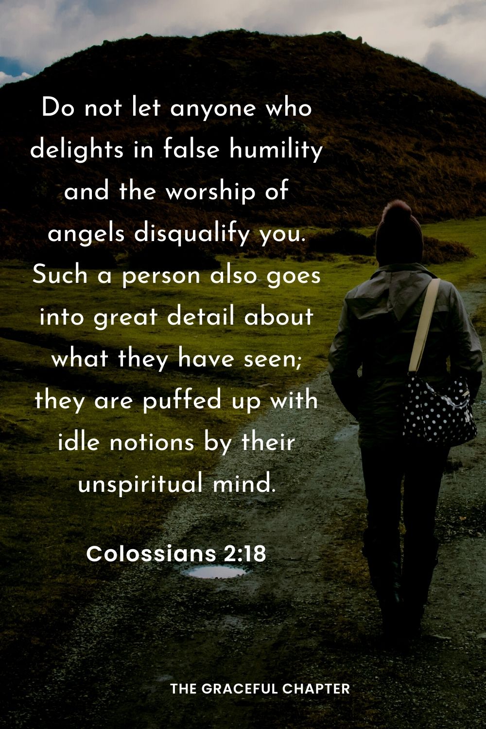 Do not let anyone who delights in false humility and the worship of angels disqualify you. Such a person also goes into great detail about what they have seen; they are puffed up with idle notions by their unspiritual mind.