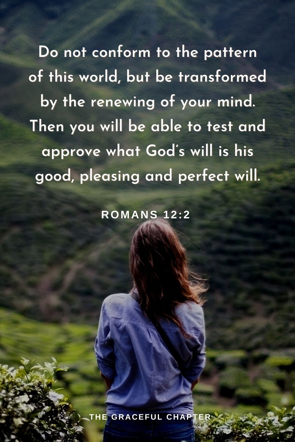 Do not conform to the pattern of this world, but be transformed by the renewing of your mind. Then you will be able to test and approve what God’s will is his good, pleasing and perfect will.