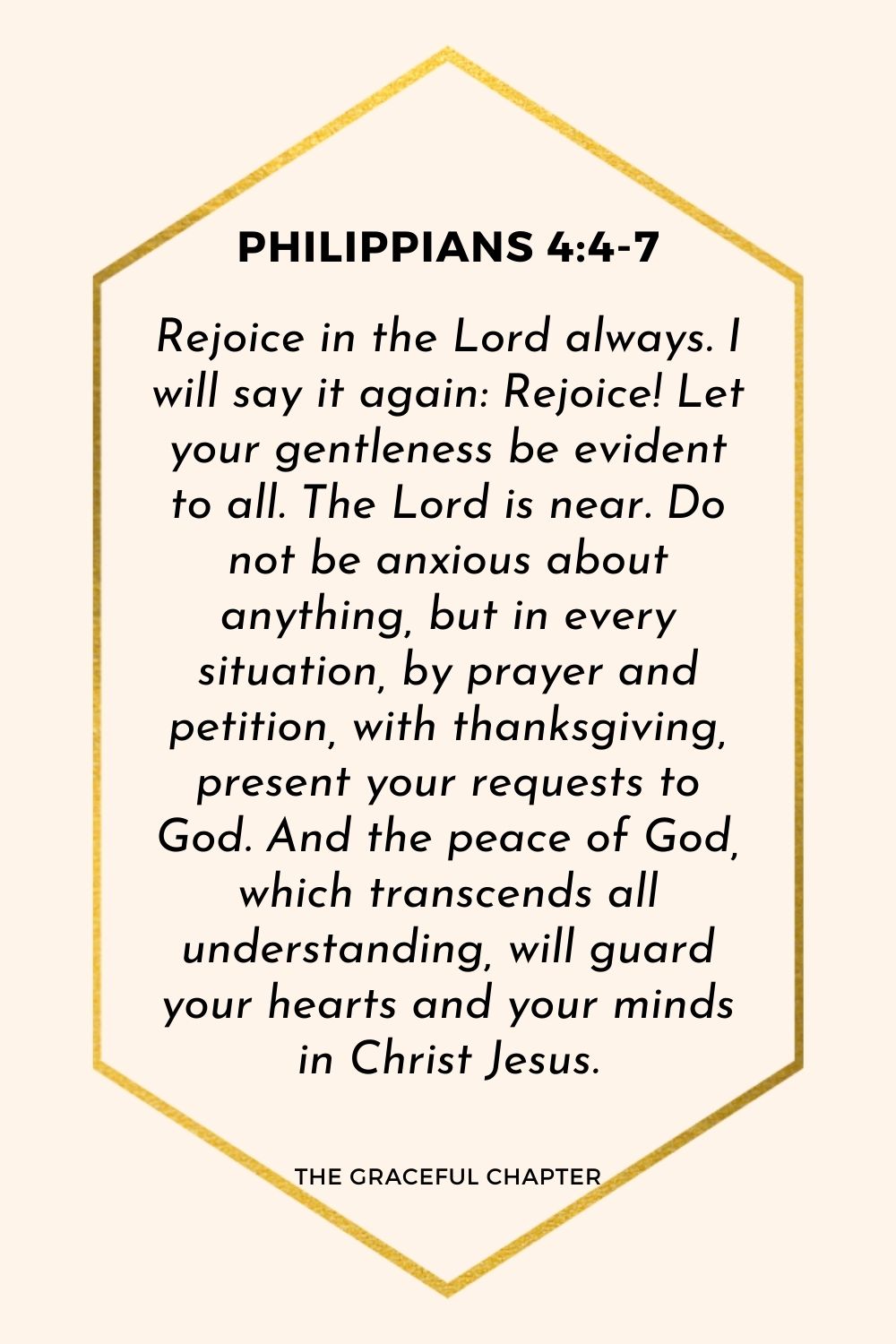 Rejoice in the Lord always. I will say it again: Rejoice! Let your gentleness be evident to all. The Lord is near. Do not be anxious about anything, but in every situation, by prayer and petition, with thanksgiving, present your requests to God. And the peace of God, which transcends all understanding, will guard your hearts and your minds in Christ Jesus.