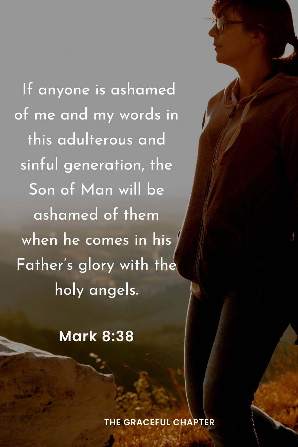  If anyone is ashamed of me and my words in this adulterous and sinful generation, the Son of Man will be ashamed of them when he comes in his Father’s glory with the holy angels.