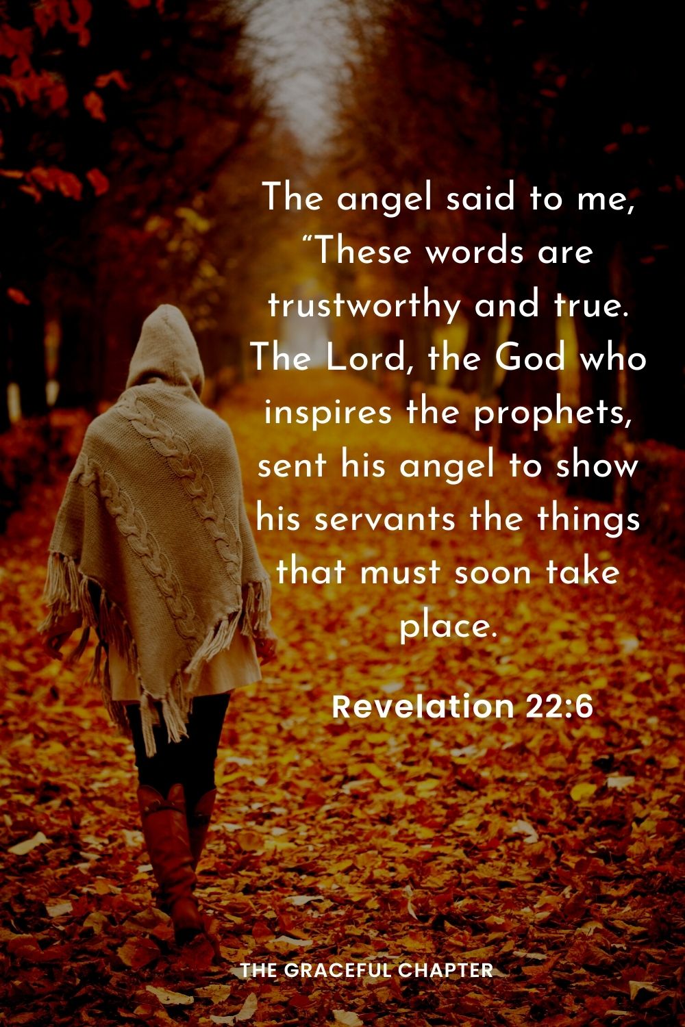 The angel said to me, “These words are trustworthy and true. The Lord, the God who inspires the prophets, sent his angel to show his servants the things that must soon take place.