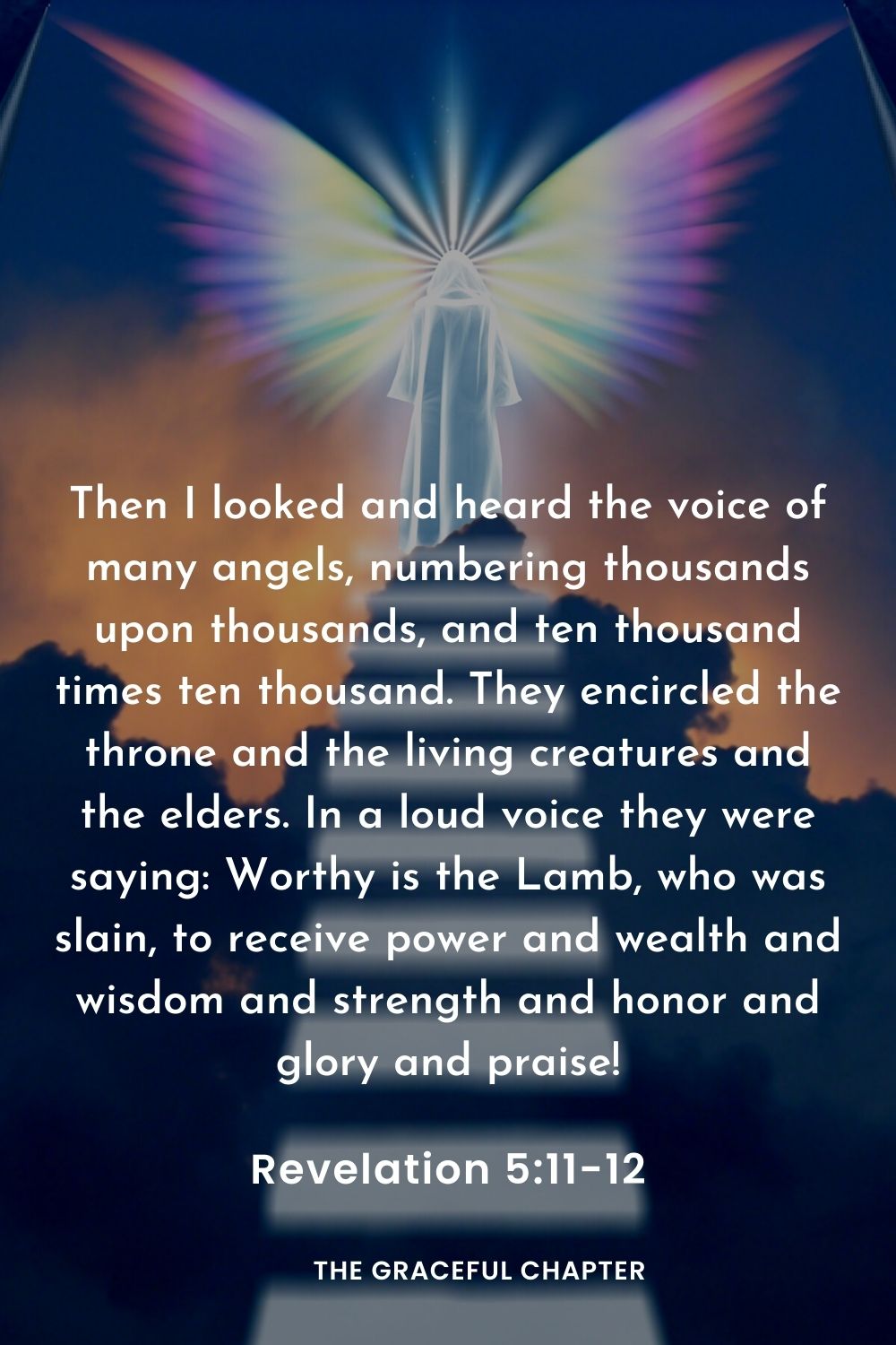 Then I looked and heard the voice of many angels, numbering thousands upon thousands, and ten thousand times ten thousand. They encircled the throne and the living creatures and the elders. In a loud voice they were saying: Worthy is the Lamb, who was slain, to receive power and wealth and wisdom and strength and honor and glory and praise!