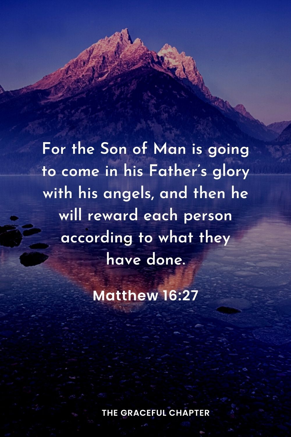 For the Son of Man is going to come in his Father’s glory with his angels, and then he will reward each person according to what they have done.