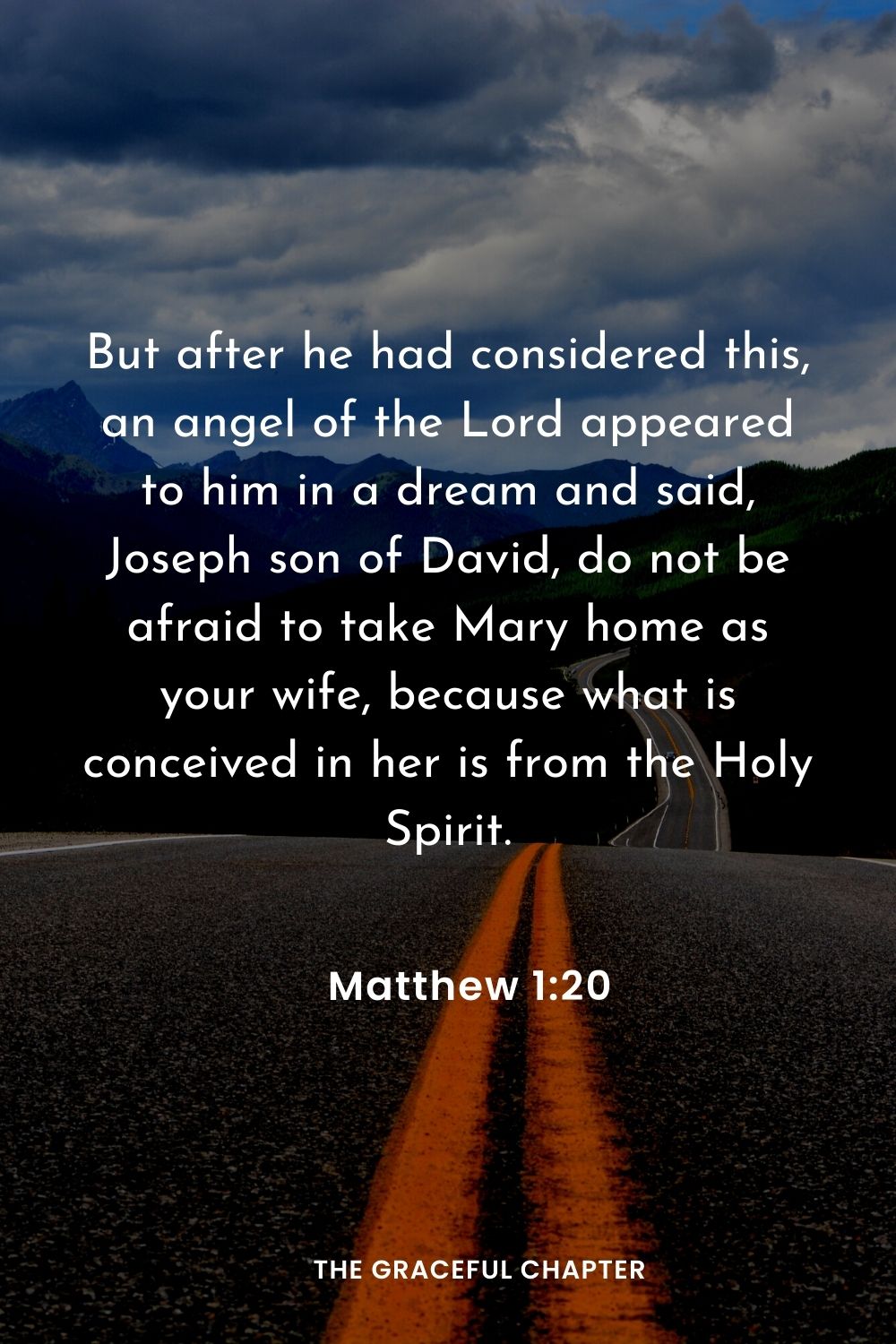 But after he had considered this, an angel of the Lord appeared to him in a dream and said, Joseph son of David, do not be afraid to take Mary home as your wife, because what is conceived in her is from the Holy Spirit.