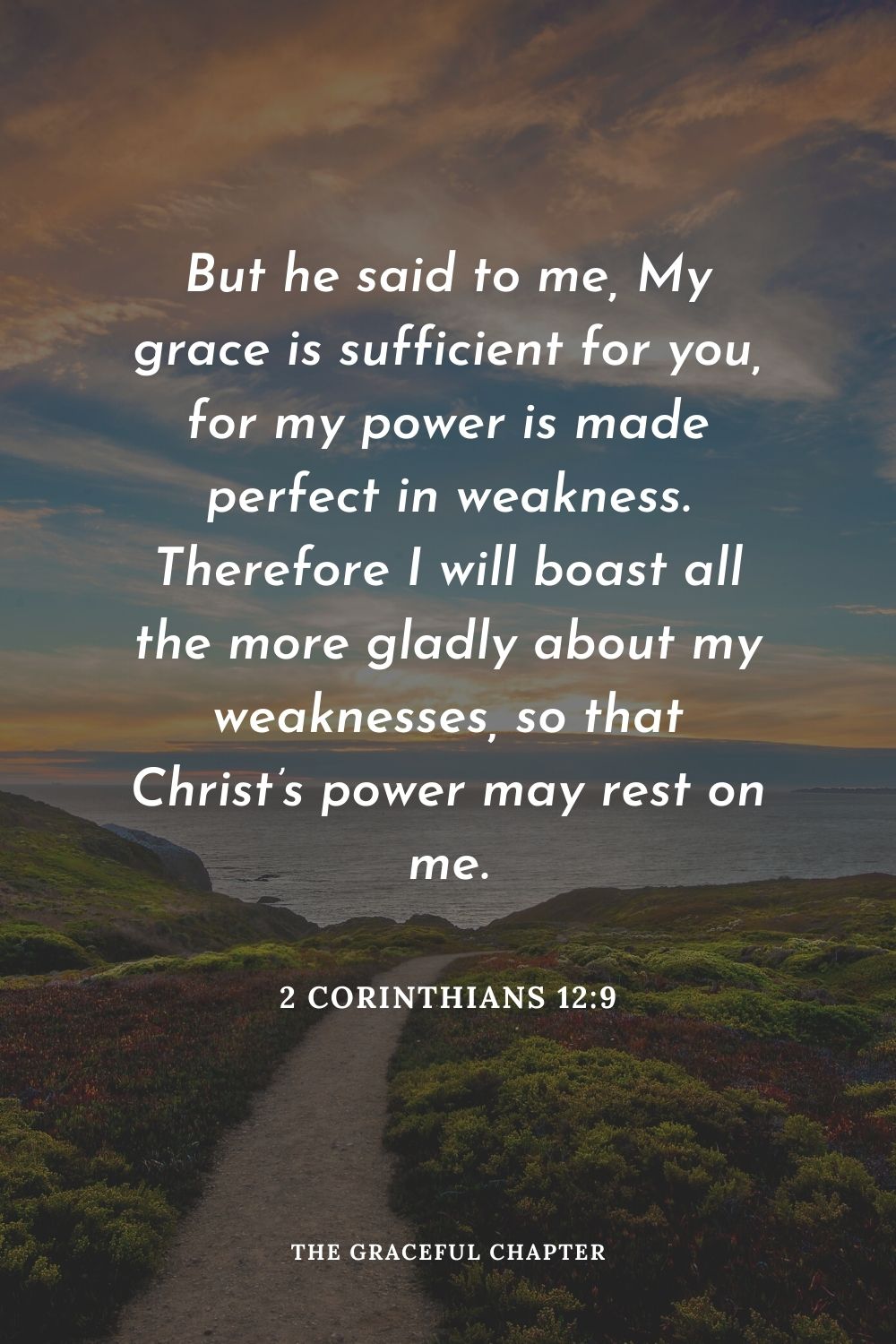 But he said to me, My grace is sufficient for you, for my power is made perfect in weakness. Therefore I will boast all the more gladly about my weaknesses, so that Christ’s power may rest on me.
