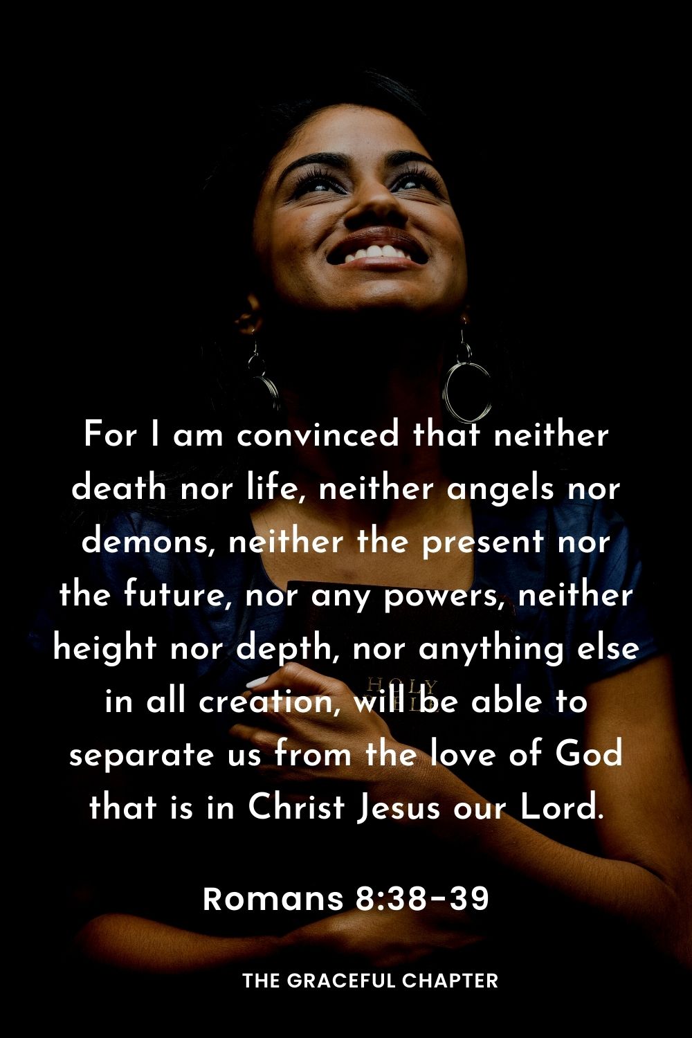 For I am convinced that neither death nor life, neither angels nor demons, neither the present nor the future, nor any powers, neither height nor depth, nor anything else in all creation, will be able to separate us from the love of God that is in Christ Jesus our Lord.