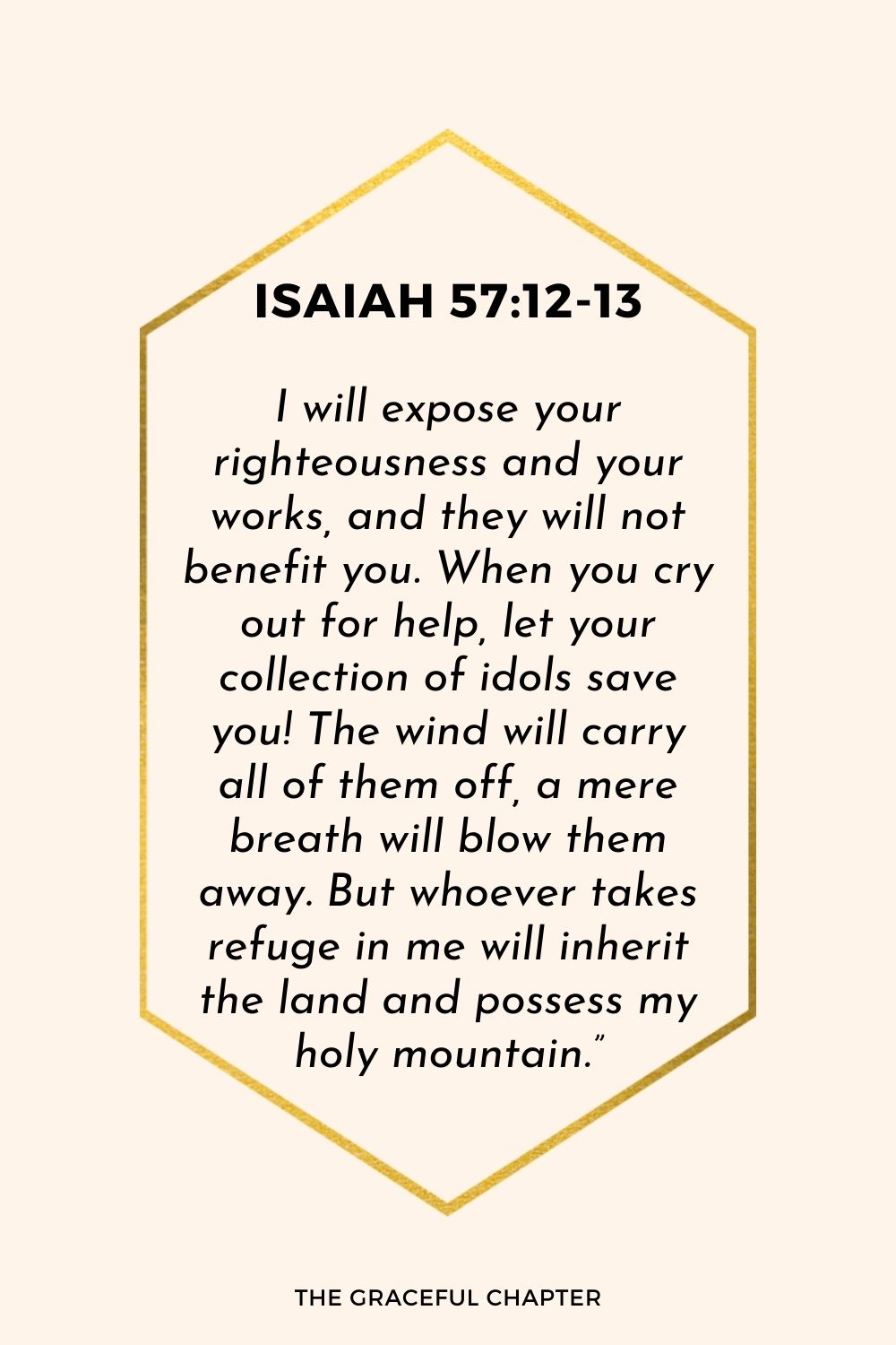 I will expose your righteousness and your works, and they will not benefit you. When you cry out for help, let your collection of idols save you! The wind will carry all of them off, a mere breath will blow them away. But whoever takes refuge in me will inherit the land and possess my holy mountain.”