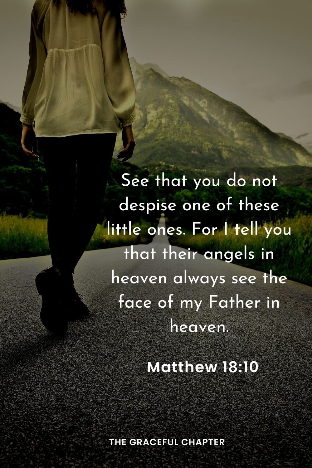 See that you do not despise one of these little ones. For I tell you that their angels in heaven always see the face of my Father in heaven.