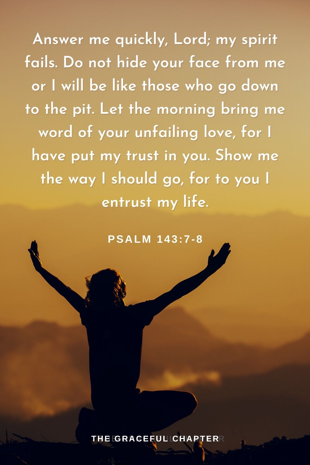Answer me quickly, Lord; my spirit fails. Do not hide your face from me or I will be like those who go down to the pit. Let the morning bring me word of your unfailing love, for I have put my trust in you. Show me the way I should go, for to you I entrust my life.