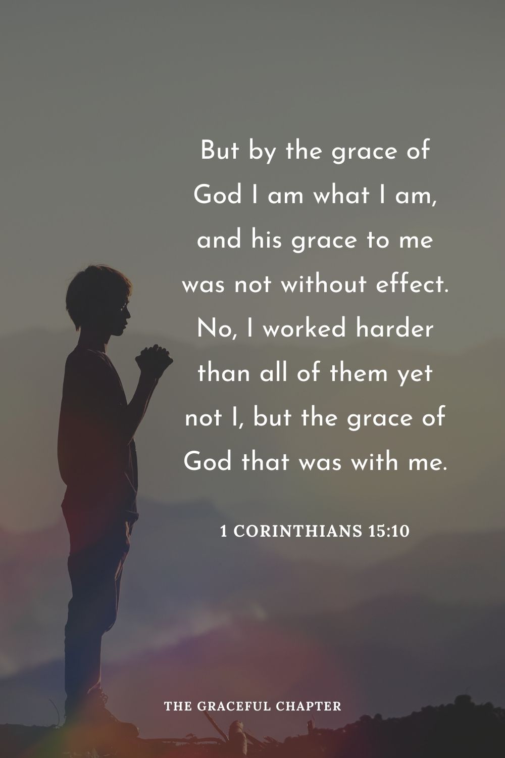 But by the grace of God I am what I am, and his grace to me was not without effect. No, I worked harder than all of them yet not I, but the grace of God that was with me.