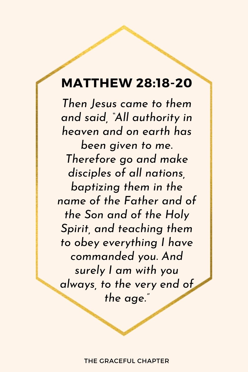Then Jesus came to them and said, “All authority in heaven and on earth has been given to me. Therefore go and make disciples of all nations, baptizing them in the name of the Father and of the Son and of the Holy Spirit, and teaching them to obey everything I have commanded you. And surely I am with you always, to the very end of the age.”
