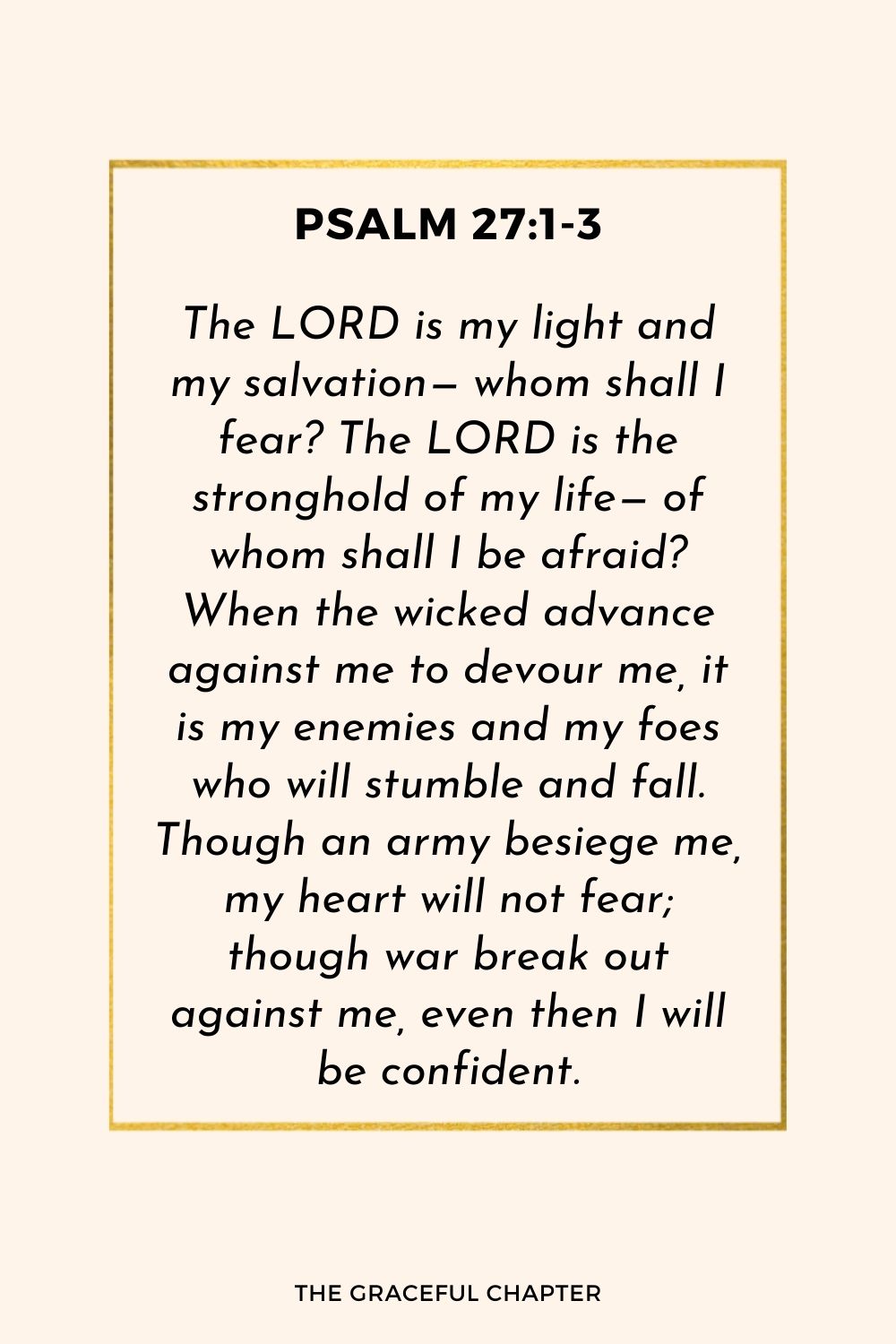 The LORD is my light and my salvation— whom shall I fear? The LORD is the stronghold of my life— of whom shall I be afraid? When the wicked advance against me to devour me, it is my enemies and my foes who will stumble and fall. Though an army besiege me, my heart will not fear; though war break out against me, even then I will be confident.
