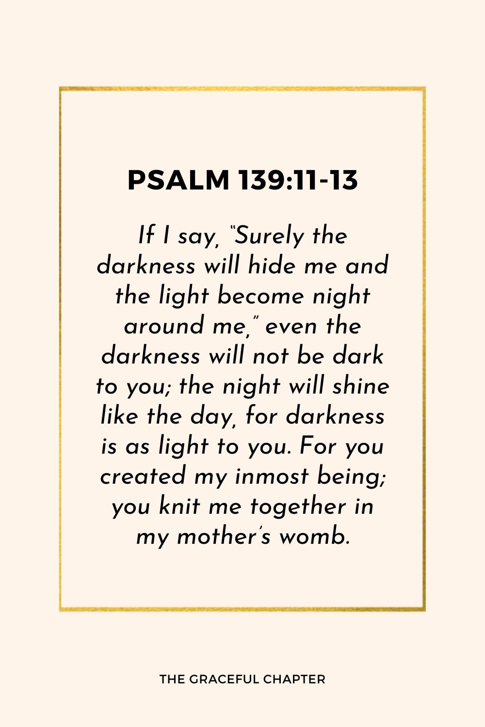 If I say, “Surely the darkness will hide me and the light become night around me,” even the darkness will not be dark to you; the night will shine like the day, for darkness is as light to you. For you created my inmost being; you knit me together in my mother’s womb.