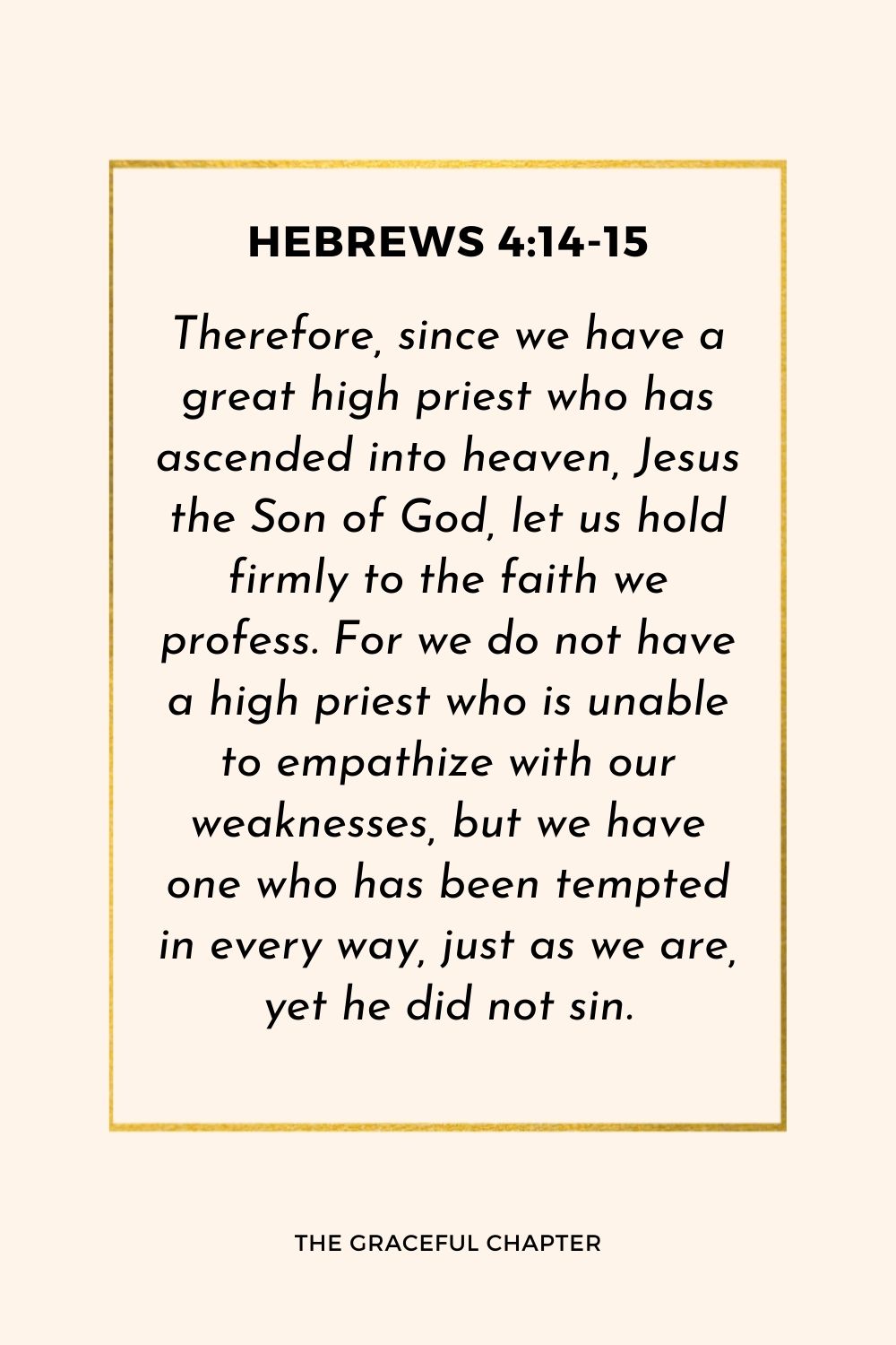 Therefore, since we have a great high priest who has ascended into heaven, Jesus the Son of God, let us hold firmly to the faith we profess. For we do not have a high priest who is unable to empathize with our weaknesses, but we have one who has been tempted in every way, just as we are, yet he did not sin.