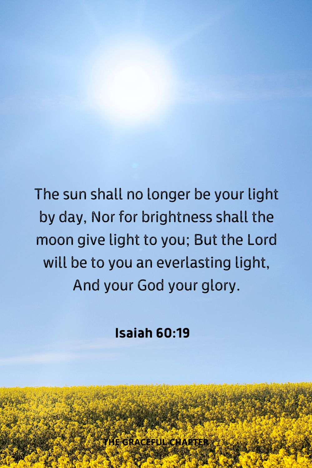 The sun shall no longer be your light by day, Nor for brightness shall the moon give light to you; But the Lord will be to you an everlasting light, And your God your glory.