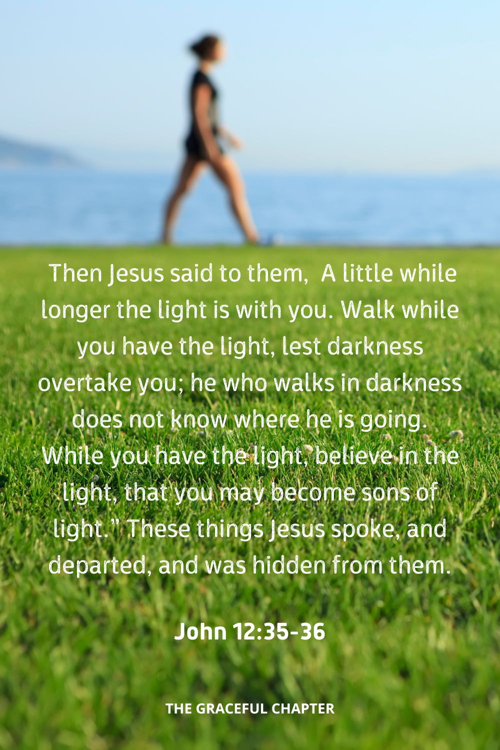  Then Jesus said to them, “A little while longer the light is with you. Walk while you have the light, lest darkness overtake you; he who walks in darkness does not know where he is going. While you have the light, believe in the light, that you may become sons of light.” These things Jesus spoke, and departed, and was hidden from them.