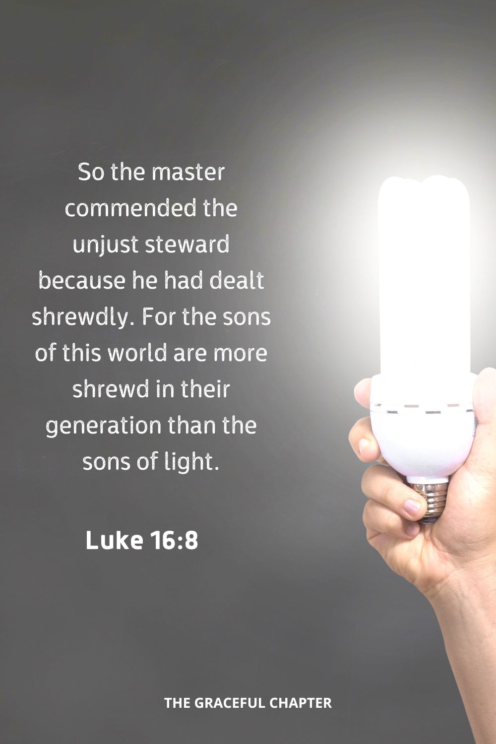 So the master commended the unjust steward because he had dealt shrewdly. For the sons of this world are more shrewd in their generation than the sons of light.