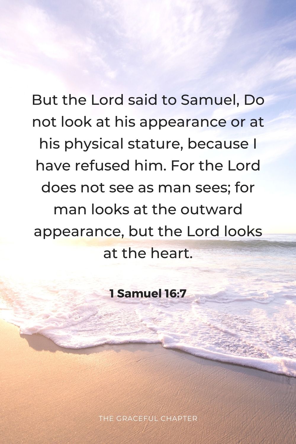 But the Lord said to Samuel, “Do not look at his appearance or at his physical stature, because I have refused him. For the Lord does not see as man sees; for man looks at the outward appearance, but the Lord looks at the heart.