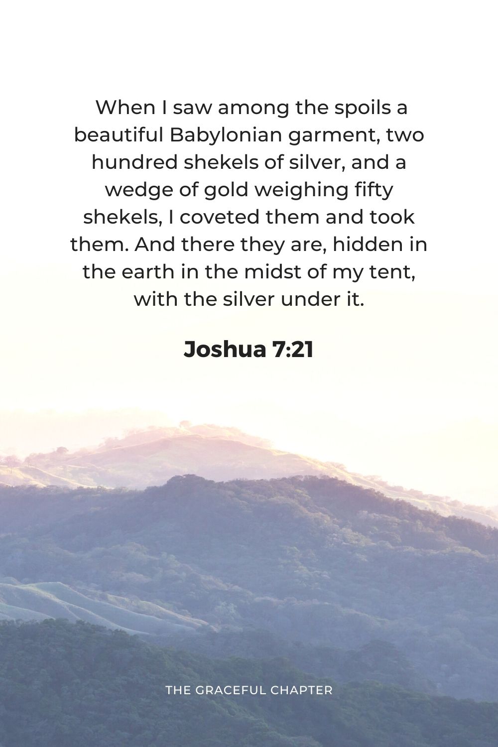  When I saw among the spoils a beautiful Babylonian garment, two hundred shekels of silver, and a wedge of gold weighing fifty shekels, I coveted them and took them. And there they are, hidden in the earth in the midst of my tent, with the silver under it.”