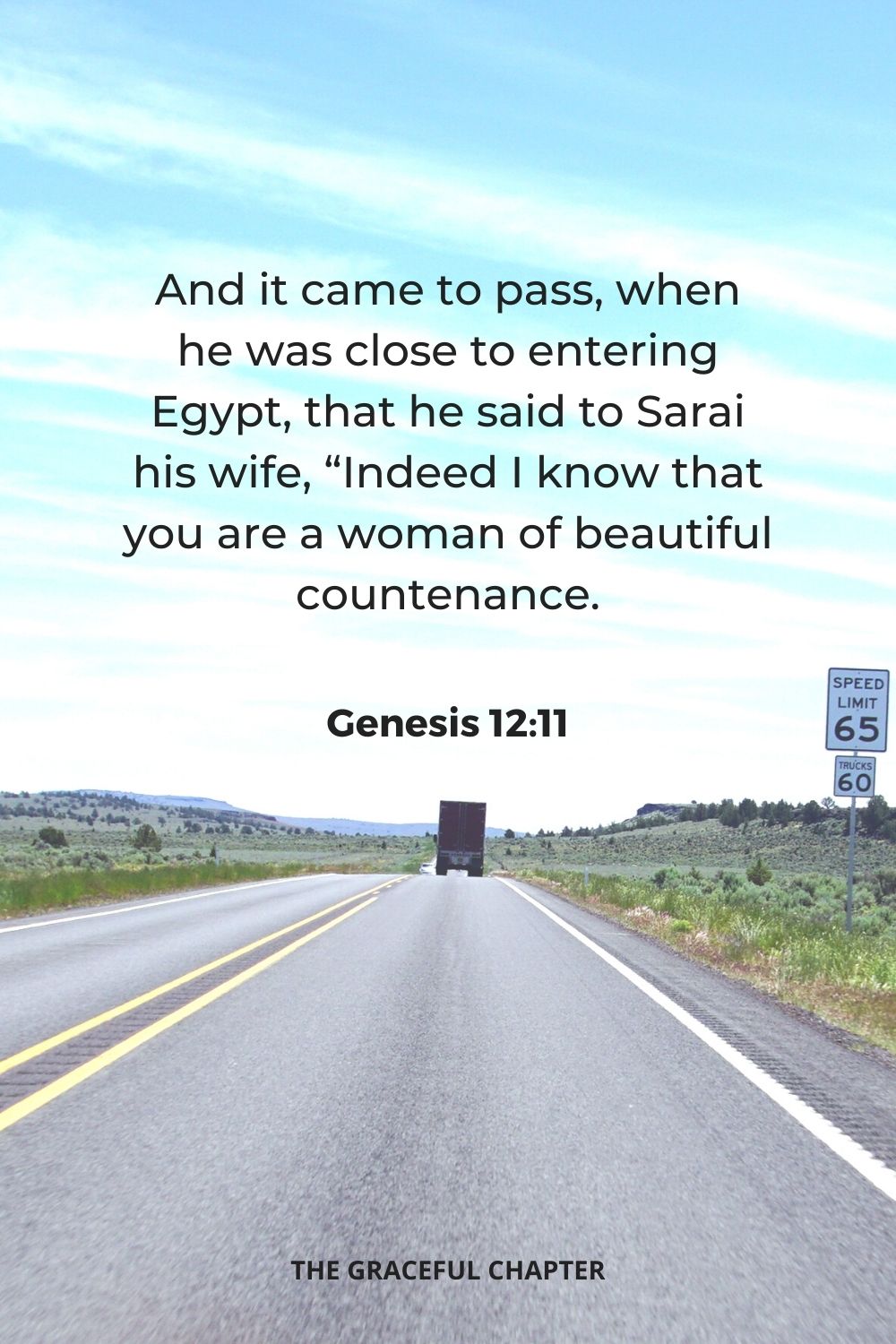 And it came to pass, when he was close to entering Egypt, that he said to Sarai his wife, “Indeed I know that you are a woman of beautiful countenance.