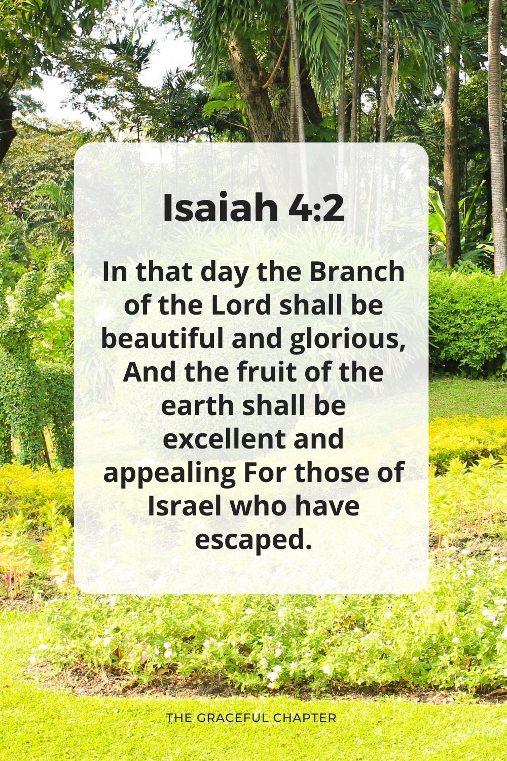 In that day the Branch of the Lord shall be beautiful and glorious, And the fruit of the earth shall be excellent and appealing For those of Israel who have escaped.
