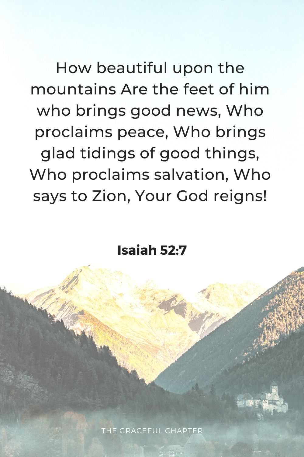 How beautiful upon the mountains Are the feet of him who brings good news, Who proclaims peace, Who brings glad tidings of good things, Who proclaims salvation, Who says to Zion, Your God reigns!