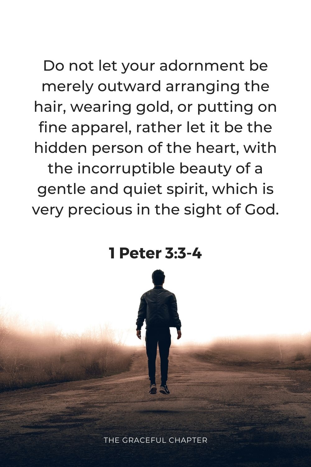 Do not let your adornment be merely outward arranging the hair, wearing gold, or putting on fine apparel, rather let it be the hidden person of the heart, with the incorruptible beauty of a gentle and quiet spirit, which is very precious in the sight of God.