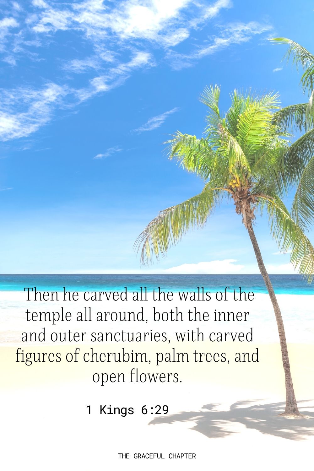  Then he carved all the walls of the temple all around, both the inner and outer sanctuaries, with carved figures of cherubim, palm trees, and open flowers. 1 Kings 6:29