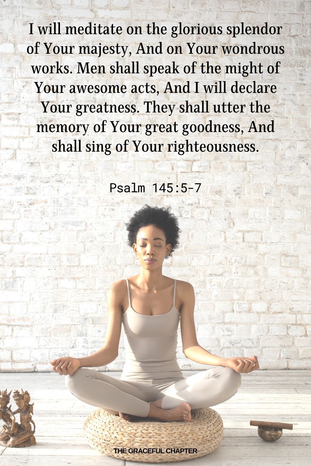 I will meditate on the glorious splendor of Your majesty, And on Your wondrous works. Men shall speak of the might of Your awesome acts, And I will declare Your greatness. They shall utter the memory of Your great goodness, And shall sing of Your righteousness. Psalm 145:5-7