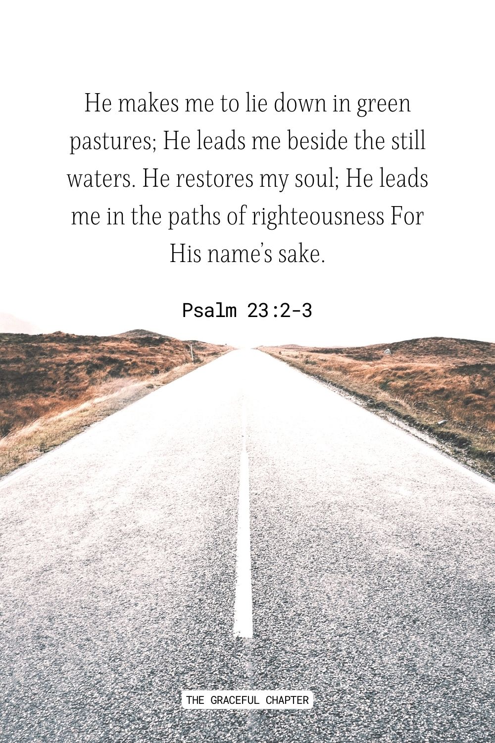 He makes me to lie down in green pastures; He leads me beside the still waters. He restores my soul; He leads me in the paths of righteousness For His name’s sake. Psalm 23:2-3