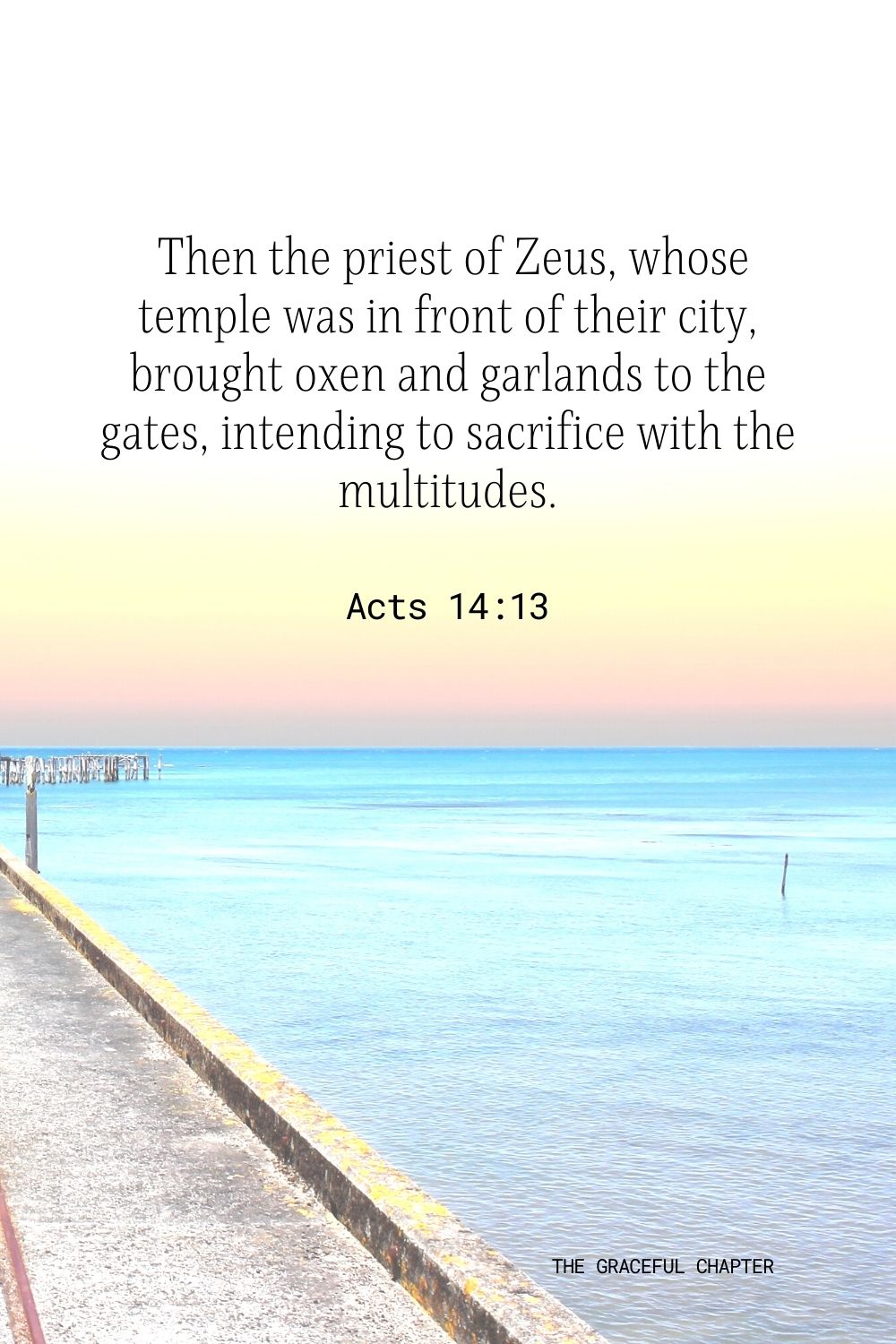  Then the priest of Zeus, whose temple was in front of their city, brought oxen and garlands to the gates, intending to sacrifice with the multitudes. Acts 14:13