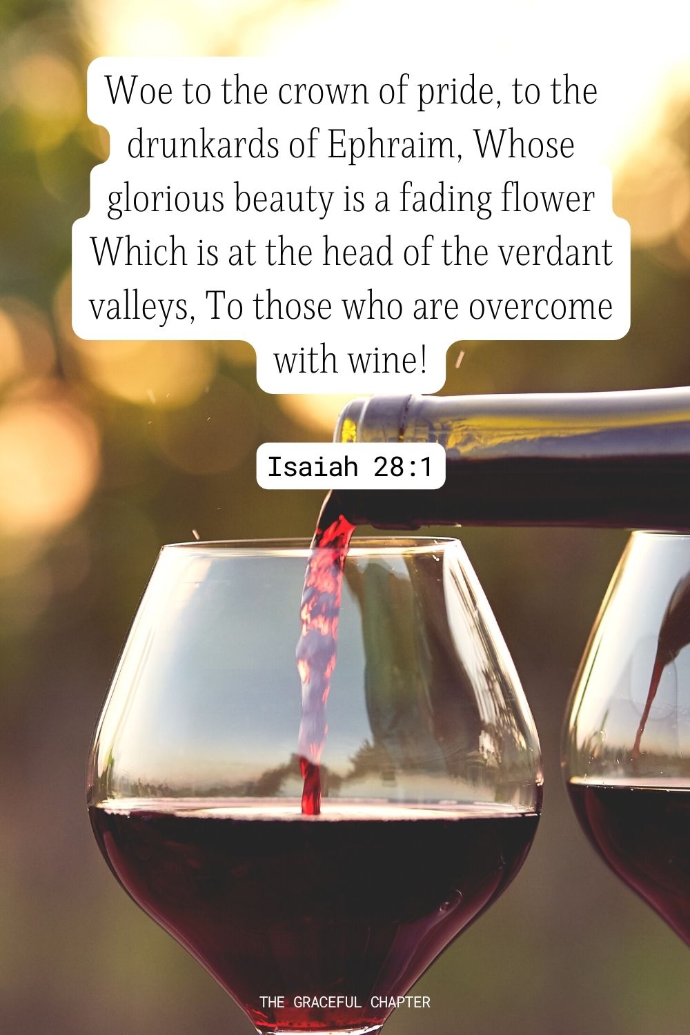 Woe to the crown of pride, to the drunkards of Ephraim, Whose glorious beauty is a fading flower Which is at the head of the verdant valleys, To those who are overcome with wine! Isaiah 28:1