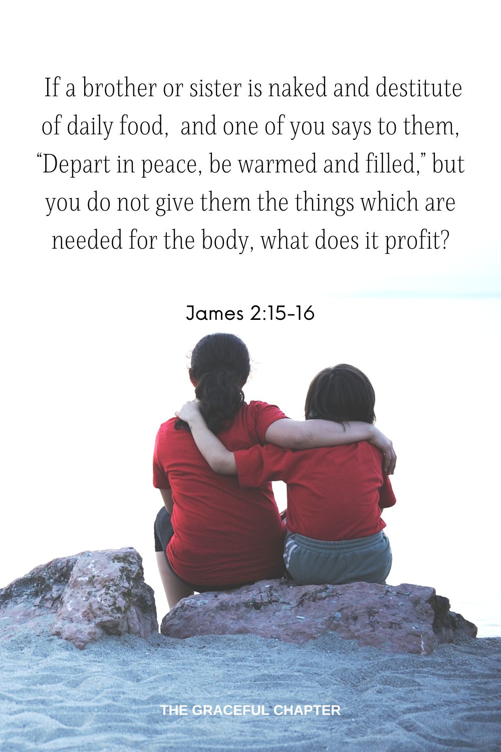  If a brother or sister is naked and destitute of daily food,  and one of you says to them, “Depart in peace, be warmed and filled,” but you do not give them the things which are needed for the body, what does it profit? James 2:15-16