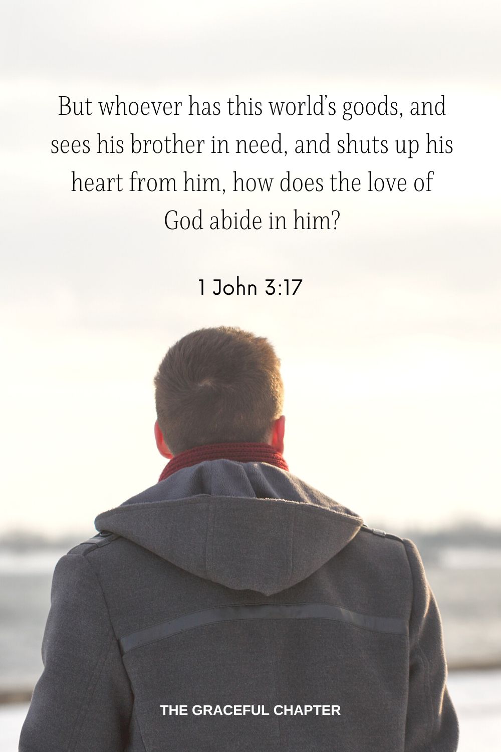 But whoever has this world’s goods, and sees his brother in need, and shuts up his heart from him, how does the love of God abide in him? 1 John 3:17